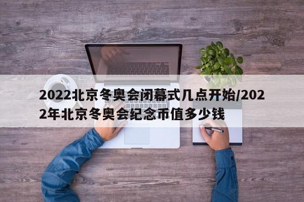 2022北京冬奥会闭幕式几点开始/2022年北京冬奥会纪念币值多少钱