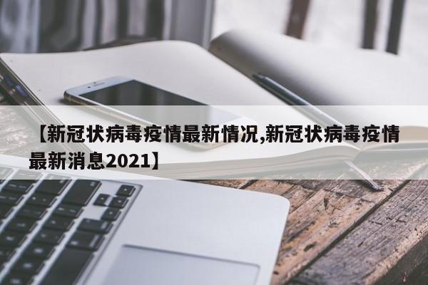 【新冠状病毒疫情最新情况,新冠状病毒疫情最新消息2021】