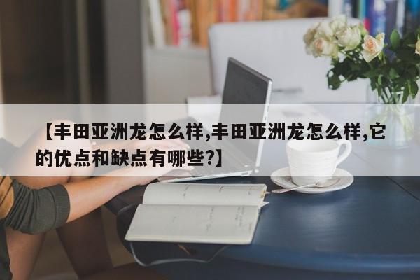 【丰田亚洲龙怎么样,丰田亚洲龙怎么样,它的优点和缺点有哪些?】