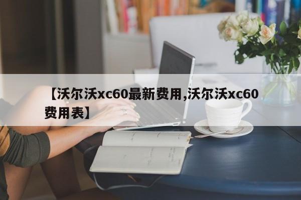 【沃尔沃xc60最新费用,沃尔沃xc60费用表】